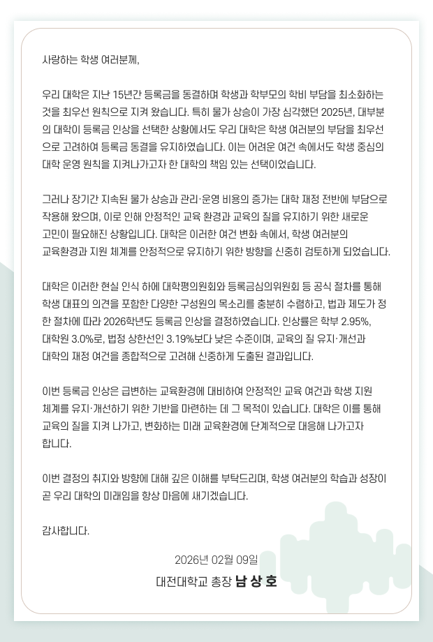 사랑하는 학생 여러분께, 우리 대학은 지난 15년간 등록금을 동결하며 학생과 학부모의 학비 부담을 최소화하는 것을 최우선 원칙으로 지켜 왔습니다. 특히 물가 상승이 가장 심각했던 2025년, 대부분의 대학이 등록금 인상을 선택한 상황에서도 우리 대학은 학생 여러분의 부담을 최우선으로 고려하여 등록금 동결을 유지하였습니다. 이는 어려운 여건 속에서도 학생 중심의 대학 운영 원칙을 지켜나가고자 한 대학의 책임 있는 선택이었습니다. 그러나 장기간 지속된 물가 상승과 관리·운영 비용의 증가는 대학 재정 전반에 부담으로 작용해 왔으며, 이로 인해 안정적인 교육 환경과 교육의 질을 유지하기 위한 새로운 고민이 필요해진 상황입니다. 대학은 이러한 여건 변화 속에서, 학생 여러분의 교육환경과 지원 체계를 안정적으로 유지하기 위한 방향을 신중히 검토하게 되었습니다. 대학은 이러한 현실 인식 하에 대학평의원회와 등록금심의위원회 등 공식 절차를 통해 학생 대표의 의견을 포함한 다양한 구성원의 목소리를 충분히 수렴하고, 법과 제도가 정한 절차에 따라 2026학년도 등록금 인상을 결정하였습니다. 인상률은 학부 2.95%, 대학원 3.0%로, 법정 상한선인 3.19%보다 낮은 수준이며, 교육의 질 유지·개선과 대학의 재정 여건을 종합적으로 고려해 신중하게 도출된 결과입니다. 이번 등록금 인상은 급변하는 교육환경에 대비하여 안정적인 교육 여건과 학생 지원 체계를 유지·개선하기 위한 기반을 마련하는 데 그 목적이 있습니다. 대학은 이를 통해 교육의 질을 지켜 나가고, 변화하는 미래 교육환경에 단계적으로 대응해 나가고자 합니다. 이번 결정의 취지와 방향에 대해 깊은 이해를 부탁드리며, 학생 여러분의 학습과 성장이 곧 우리 대학의 미래임을 항상 마음에 새기겠습니다. 감사합니다. 2026년 02월 09일 대전대학교 총장 남상호