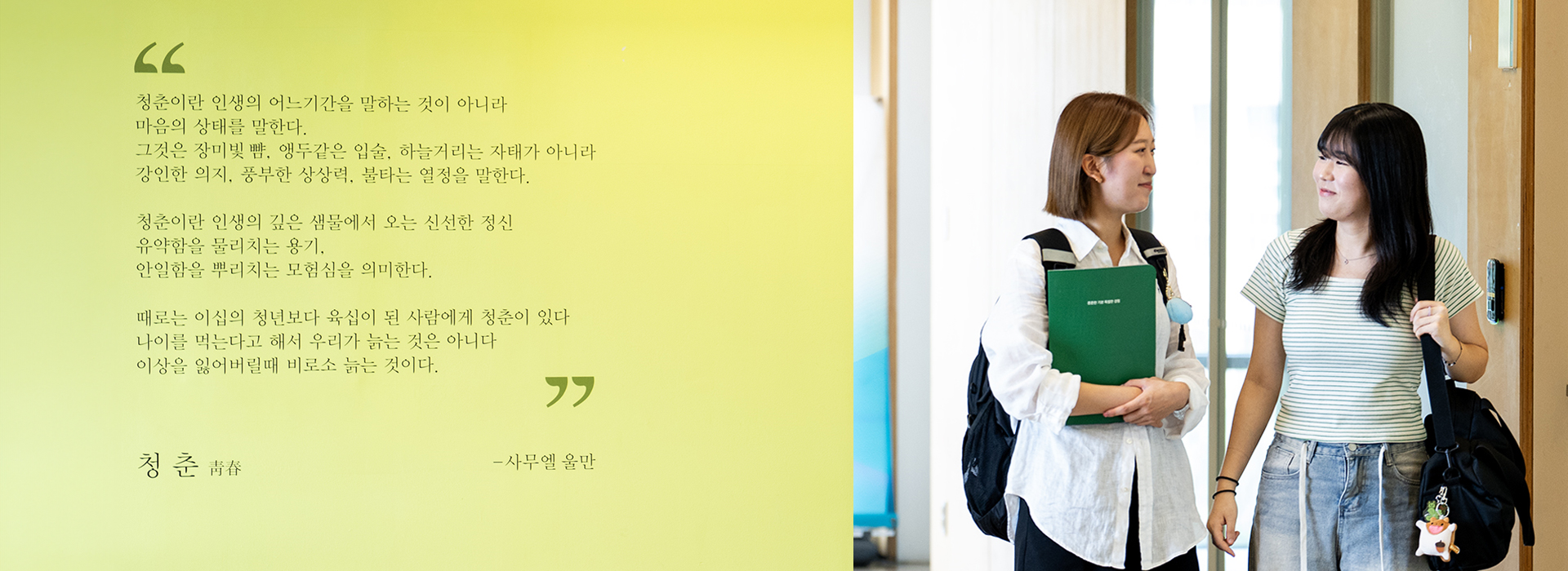 청춘이란 인생의 어느기간을 말하는 것이 아니라 마음의 상태를 말한다. 그것은 장미빛 뺨, 앵두같은 입술, 하늘거리는 자태가 아니라 강인한 의지, 풍부한 상상력, 불타는 열정을 말한다. 청춘이란 인생의 깊은 샘물에서 오는 신선한 정신 유약함을 물리치는 용기, 안일함을 뿌리치는 모험심을 의미한다. 때로는 이십의 청년보다 육십이 된 사람에게 청춘이 있다 나이를 먹는다고 해서 우리가 늙는 것은 아니다 이상을 잃어버릴때 비로소 늙는 것이다. 청춘 青春 -사무엘 울만
