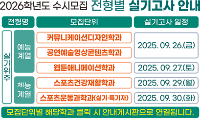 2026학년도 수시모집 전형별 실기고사 안내 / 전형명 / 모집단위 / 실기고사 일정 / 실기위주 / 예능계열 / 커뮤니케이션디자인학과 / 공연예술영상콘텐츠학과 / 2025.09.26.(금) / 웹툰애니메이션학과 / 2025.09.27.(토) / 체능계열 / 스포츠건강재활학과 / 2025. 09. 29.(월) / 스포츠운동과학과(실기·특기자) / 2025. 09. 30.(화) / 모집단위별 해당학과 클릭 시 안내게시판으로 연결됩니다.