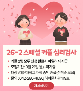 26-2 스페셜 커플 심리검사 
▪ 커플 2명 모두 신청 완료시 마일리지 지급 
▪ 모집기간 : 9월 21일(월)~학기중 
▪ 대상 : 대전대학교 재학 중인 커플(선착순 모집) 
▪ 문의 : 042-280-4696, 혜화문화관 119호 
자세히보기