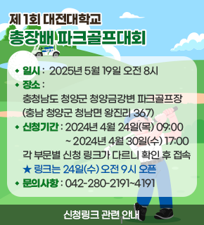 제1회 대전대학교 총장배 파크골프대회 일시 : 2025년 5월 19일 오전 8시 장소: 충청남도 청양군 청양금강변 파크골프장 (충남 청양군 청남면 왕진리 367) 신청기간 : 2024년 4월 24일(목) 09:00 ~2024년 4월 30일(수) 17:00 각 부문별 신청 링크가 다르니 확인 후 접속 링크는 24일(수)오전 9시 오픈 문의사항: 042-280-2191~4191