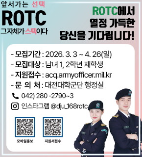앞서가는 선택 ROTC 그 자체가 스펙이다 
ROTC에서 열정 가득한 당신을 기다립니다! 
- 모집기간 : 2026. 3.3~4. 26(일) 
- 모집대상 : 남녀 1, 2학년 재학생 
- 지원접수 : acq.armyofficer.mil.kr 
-문 의 처 : 대전대학군단 행정실 
042) 280-2790~3 
인스타그램@dju_168rotc 
모바일홍보 : https://m.site.naver.com/1pWcQ 
지원서접수 : https://m.site.naver.com/1iNSE