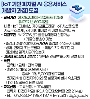 [loT 기반 피지컬 AI 응용서비스 개발자 과정] 모집 
교육기간: 2026.2.3(화)~2026.6.12(금) (NCS기반 600시간) 
내용: loT 디바이스 제어 프로그래밍, loT 시스템연동 자료구조 설계, loT 기반 피지컬 AI 개발 프로젝트 등 
지원조건: ※ 2026년 2월 졸업예정자 신청가능/기존 졸업생 참여 가능 
-졸업자 및 졸업예정자(동기간중 졸업할 수 없는 자 제외) 
-병역 : 면제자또는 군필자 -취업의지가 확고한 자 
-해외여행 결격 사유가없는 자 
대전대 모집일정 및 방법 : 선착순 인터뷰를 거쳐 선발 확정 
특전 
-교육비/교재 : 전액 무료 
-훈련수당:매월 20만원 지급 / 중식비 1일 5,000원 별도지급 
-원거리학생(대전지역 이외) 중 희망자에 한해 숙소지원 (1인 1실 풀옵션원룸 제공) 
교육신청 -교육신청: HRD사업단 
-연락처: 대전대학교 HRD사업단(한의학관 2층 214호) 
-EL : 042-280-4196,4197//E-mail:hrd@djuac.kr