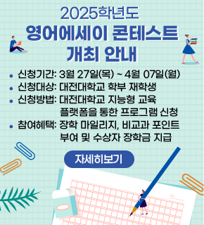 2025학년도 영어에세이 콘테스트 개최 안내 
신청기간: 3월 27일(목) ~4월 07일(월) 
신청대상: 대전대학교 학부 재학생 
신청방법: 대전대학교 지능형 교육 플랫폼을 통한 프로그램 신청 
참여혜택: 장학 마일리지, 비교과 포인트 부여 및 수상자 장학금 지급 
자세히보기