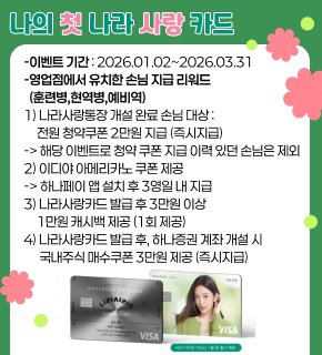 나의 첫 나라 사랑 카드 - 이벤트 기간 : 2026.01.02~2026.03.31 - 영업점에서 유치한 손님 지급 리워드 (훈련병,현역병,예비역) 1) 나라사랑통장 개설 완료 손님 대상 : 전원 청약쿠폰 2만원 지급 (즉시지급) -> 해당 이벤트로 청약 쿠폰 지급 이력 있던 손님은 제외 2) 이디야 아메리카노 쿠폰 제공 -> 하나페이 앱 설치 후 3영일 내 지급 3) 나라사랑카드 발급 후 3만원 이상 1만원 캐시백 제공 (1회 제공) 4) 나라사랑카드 발급 후, 하나증권 계좌 개설 시 국내주식 매수쿠폰 3만원 제공 (즉시지급)