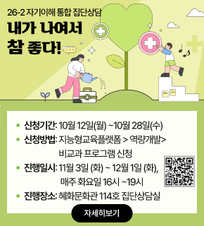 26-2 자기이해 통합 집단상담 
내가 나여서 참 좋다! 
▪ 신청기간: 10월 12일(월) ~10월 28일(수) 
▪ 신청방법: 지능형교육플랫폼 > 역량개발> 비교과 프로그램 신청 
▪ 진행일시: 11월 3일 (화) ~ 12월 1일 (화), 매주 화요일 16시 ~19시 
▪ 진행장소: 혜화문화관 114호 집단상담실 
[QR코드 : https://m.site.naver.com/2fydJ] 
자세히보기