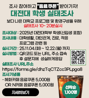 조사 참여하고 음료쿠폰 받아가자! 대전대 학생 실태조사 보다 나은 대학교 프로그램 및 환경구성을 위해 실태조사 10~20분실시 
조사대상 : 2025년 대전대학부 학생(신입생 포함) 
조사내용 : 대학생활, 대인관계, 진로, 적응 프로그램 관련 등 
실시기간 : 25.11.04.(화)~ 12.22.(월) 까지 
실시방법 : QR코드 또는 URL 주소 접속 후 설문지에 성실하게응답 
살태조사 URL주소 : https://forms.gle/dhzTqCTZcc3PLpga8 
조사기념품 
-혜화카페 음료쿠폰 5,000원 OR N카페 음료쿠폰 5,000원
선착순 1,100명