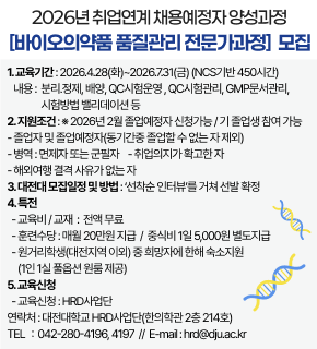 2026년 취업연계 채용예정자 양성과정 [바이오의약품 품질관리 전문가과정] 모집 
1.교육기간:2026.4.28(화)~2026.7.31(금) (NCS기반 450시간) 
내용: 분리.정제, 배양, QC시험운명, QC시험관리, GMP문서관리, 시험방법 밸리데이션 등 
2.지원조건 : * 2026년 2월 졸업예정자 신청가능/기 졸업생 참여 가능 
-졸업자 및 졸업예정자(동기간중 졸업할 수 없는 자 제외) 
-병역 : 면제자 또는 군필자 -취업의지가 확고한 자 
-해외여행 결격 사유가 없는 자 
3.대전대 모집일정 및 방법:"선착순 인터뷰"를 거쳐 선발 확정 
4.특전 
-교육비/교재 : 전액 무료 
-훈련수당:매월 20만원 지급 / 중식비 1일 5,000원 별도지급 
-원거리학생(대전지역 이외) 중 희망자에 한해 숙소지원 (1인 1실 풀옵션 원룸 제공) 
5.교육신청 
-교육신청 : HRD사업단 
연락처 : 대전대학교 HRD사업단(한의학관 2층 214호) 
TEL:042-280-4196,4197 //E-mail:hrd@dju.ac.kr