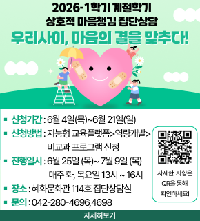 2026-1학기 계절학기 상호적 마음챙김 집단상담 우리사이, 마음의 결을 맞추다! 
- 신청기간 : 6월 4일(목) ~ 6월 21일(일) 
- 신청방법 : 지능형 교육플랫폼 > 역량개발 > 비교과 프로그램 신청 
- 진행일시 : 6월 25일(목) ~ 7월 9일(목) 매주 화, 목요일 13시 ~ 16시 
- 장소 : 혜화문화관 114호 집단상담실 
- 문의 : 042-280-4696, 4698 
자세한 사항은 QR코드를 통해 확인하세요! 
https://m.site.naver.com/29eWo