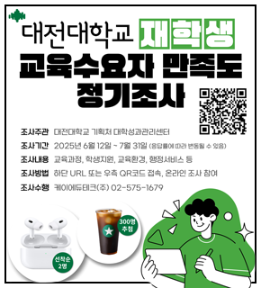 대전대학교 재학생 교육수요자 만족도 정기조사 
조사주관 : 대전대학교 기획처 대학성과관리센터 
조사기간 : 2025년 6월 12일 - 7월 31일 (응답률에 따라 변동될 수 있음) 
조사내용 : 교육과정, 학생지원, 교육환경, 행정서비스 등 
조사방법 : 하단 URL 또는 우측 QR코드 접속, 온라인 조사 참여 
조사수행 : 케이에듀테크(주) 02-575-1679
