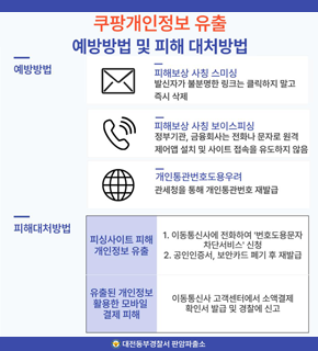 쿠팡개인정보 유출 예방방법 및 피해 대처방법 
예방방법 / 
피해보상 사칭 스미싱 : 발신자가 불분명한 링크는 클릭하지 말고 특시 삭제 
피해보상 사칭 보이스피싱 : 정부기관, 금융회사는 전화나 문자로 원격 제어앱 설치 및 사이트 접속을 유도하지 않음 
개인통관번호도용우려 : 관세청을 통해 개인통관번호 재발급 
피해대처방법 / 
피싱사이트 피해 개인정보 유출 : 1. 이동통신사에 전화하여 '번호도용문자 차단서비스' 신청 2. 공인인증서, 보안카드 폐기 후 재발급 
유출된 개인정보 활용한 모바일 결제 피해 : 이동통신사 고객센터에서 소액결제 확인서 발급 및 경찰에 신고