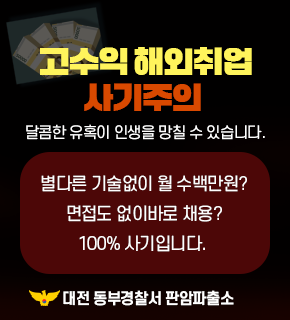 고수익 해외취업 사기주의 달콤한 유혹이 인생을 망칠 수 있습니다 
별다른 기술없이 월 수백만원? 
면접도 없이바로 채용? 
100% 사기입니다. 
대전 동부경찰서 판암파출소