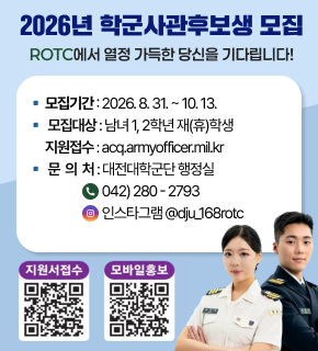 2026년 학군사관후보생 모집 ROTC에 열정 가득한 당신을 기다립니다 모집기간 2026. 8. 31. ~ 10. 13. 모집대상 남녀 1, 2학년 재(휴)학생 지원접수 acq.amyofficer.mil.kr 문의처 대전대학군단 행정실 전화 042) 280 - 2793 인스타그램 @dju_168rotc 지원서접수 https://m.site.naver.com/1iNSE 모바일홍보 https://m.site.naver.com/1Z8lV 