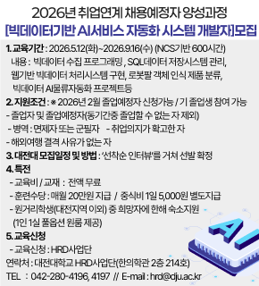 2026년 취업연계 채용예정자 양성과정 [빅데이터기반 AI서비스 자동화 시스템 개발자]모집 
1.교육기간: 2026.5.12(화)~2026.9.16(수) (NCS기반 600시간) 
내용: 빅데이터 수집 프로그래밍, SQL데이터 저장시스템 관리, 웹기반 빅데이터 처리시스템 구현, 로봇팔 객체 인식 제품 분류, 빅데이터 Al물류자동화 프로젝트등 
2.지원조건 :* 2026년 2월 졸업예정자 신청가능/기 졸업생 참여 가능 
-졸업자 및 졸업예정자(동기간중 졸업할 수 없는 자 제외) 
-병역 : 면제자 또는 군필자 -취업의지가 확고한 자 
-해외여행 결격 사유가 없는 자 
3.대전대 모집일정 및 방법 :"선착순 인터뷰"를 거쳐 선발 확정 
4.특전 
-교육비/교재 : 전액 무료 
-훈련수당:매월 20만원 지급 / 중식비 1일 5,000원 별도지급 
-원거리학생(대전지역 이외) 중 희망자에 한해 숙소지원 (1인 1실 풀옵션 원룸 제공) 
5.교육신청 
-교육신청:HRD사업단 
연락처: 대전대학교 HRD사업단(한의학관 2층 214호) 
TEL :042-280-4196,4197 // E-mail:hrd@dju.ac.kr
