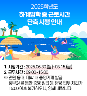 2025학년도 하계방학 중 근로시간 단축 시행 안내 
1. 시행기간 : 2025.06.30.(월)~08.15.(금) 
2. 근무시간 : 09:00~15:00  ※ 민원 응대, 대학 내 증명기계 발급, 정부24를 통한 증명 발급 등 해당 업무 처리가 15:00 이후 불가하오니, 양해 바랍니다.